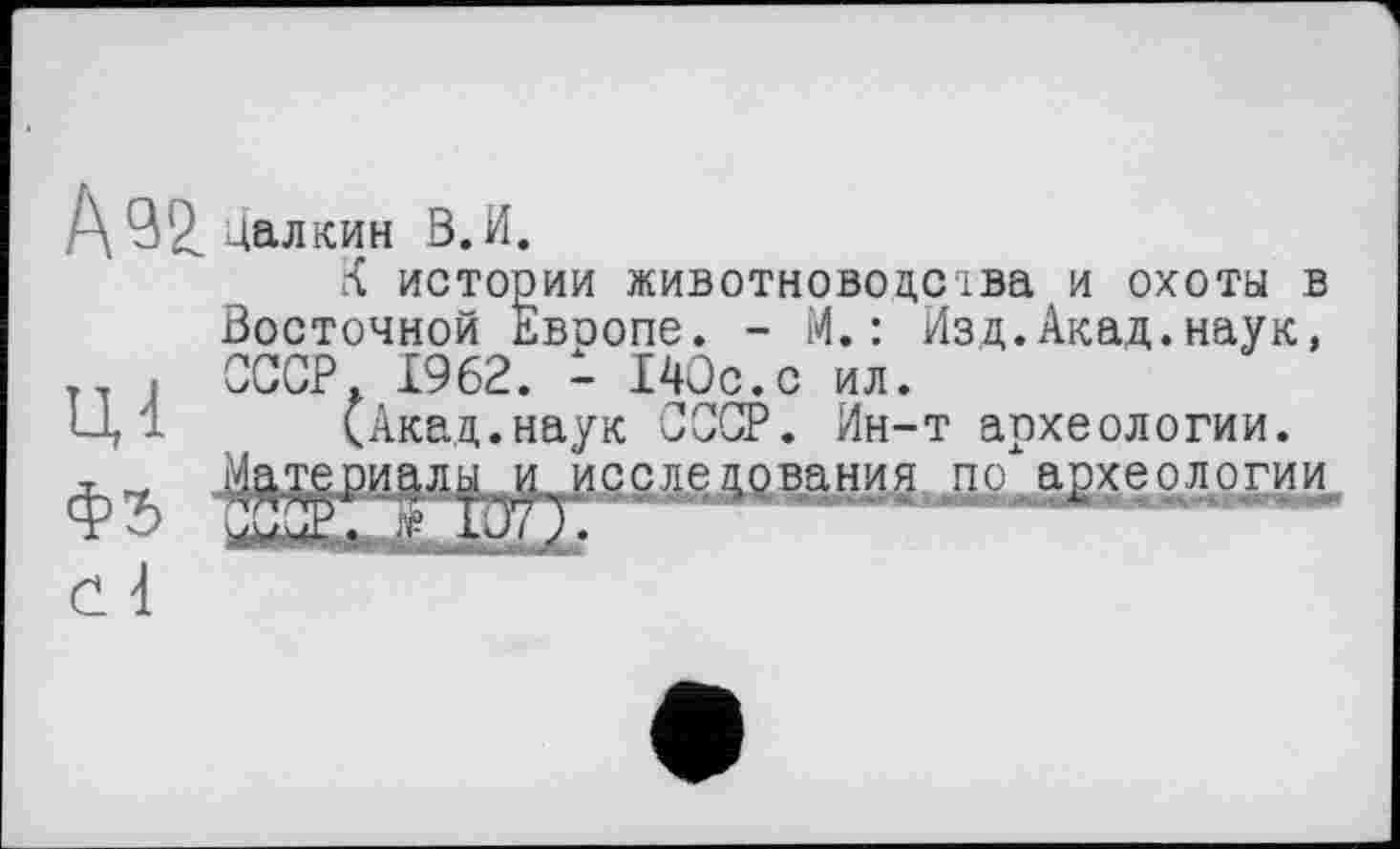 ﻿А^2.цалкин В. И.
К истории животноводства и охоты в Восточной Евоопе. - И.: Изд.Акад.наук, т , СССР. 1962. - 140с.с ил.
Ц '1 (Акад.наук СССР. Ин-т апхеологии.
по археологим
ШМЫ1